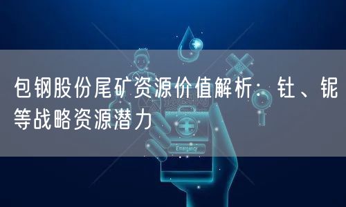 包钢股份尾矿资源价值解析：钍、铌等战略资源潜力
