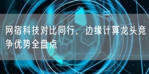 网宿科技对比同行，边缘计算龙头竞争优势全盘点
