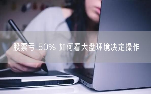 股票亏 50% 如何看大盘环境决定操作